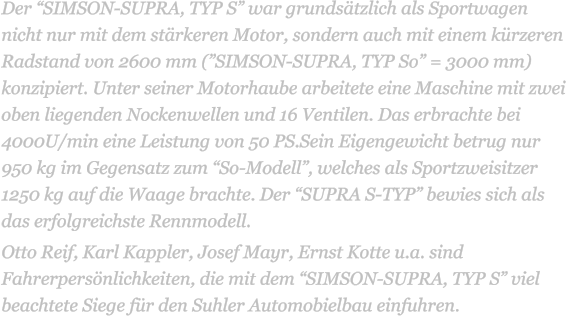 Der “SIMSON-SUPRA, TYP S” war grundsätzlich als Sportwagen nicht nur mit dem stärkeren Motor, sondern auch mit einem kürzeren Radstand von 2600 mm (”SIMSON-SUPRA, TYP So” = 3000 mm) konzipiert. Unter seiner Motorhaube arbeitete eine Maschine mit zwei oben liegenden Nockenwellen und 16 Ventilen. Das erbrachte bei 4000U/min eine Leistung von 50 PS.Sein Eigengewicht betrug nur 950 kg im Gegensatz zum “So-Modell”, welches als Sportzweisitzer 1250 kg auf die Waage brachte. Der “SUPRA S-TYP” bewies sich als das erfolgreichste Rennmodell.  Otto Reif, Karl Kappler, Josef Mayr, Ernst Kotte u.a. sind Fahrerpersönlichkeiten, die mit dem “SIMSON-SUPRA, TYP S” viel beachtete Siege für den Suhler Automobielbau einfuhren.